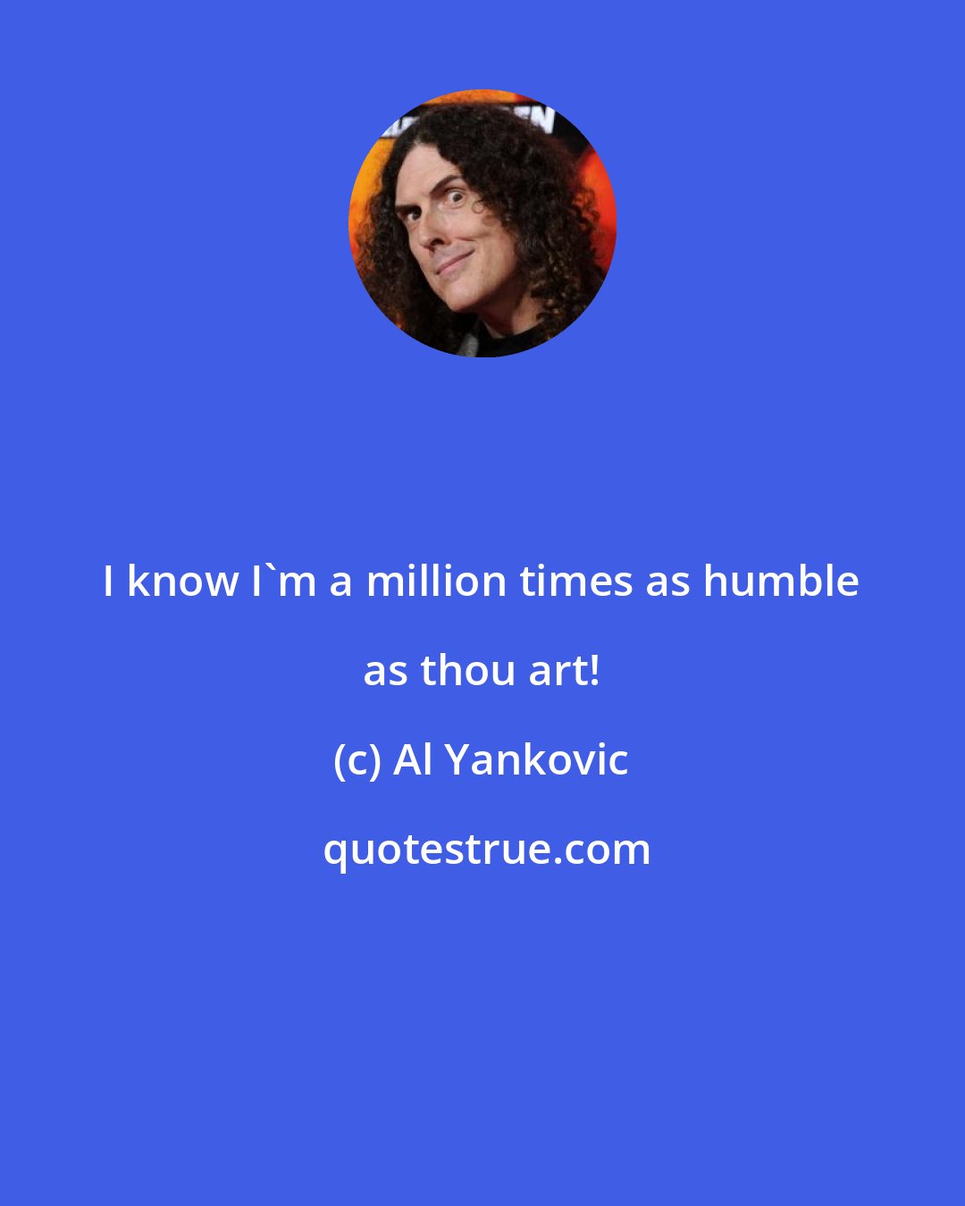 Al Yankovic: I know I'm a million times as humble as thou art!