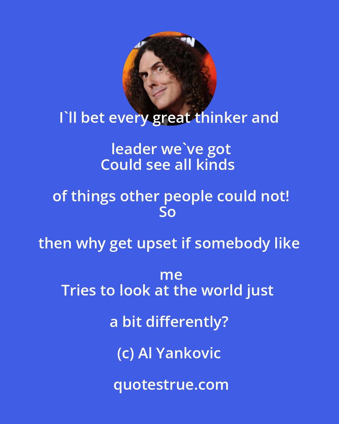 Al Yankovic: I'll bet every great thinker and leader we've got
Could see all kinds of things other people could not!
So then why get upset if somebody like me
Tries to look at the world just a bit differently?