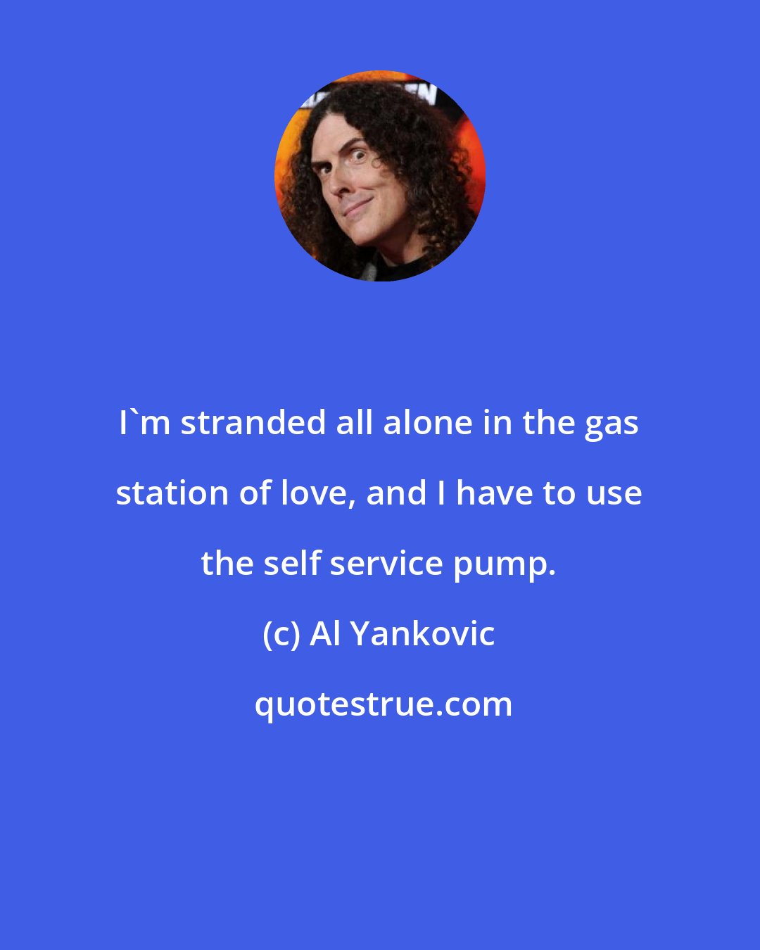 Al Yankovic: I'm stranded all alone in the gas station of love, and I have to use the self service pump.