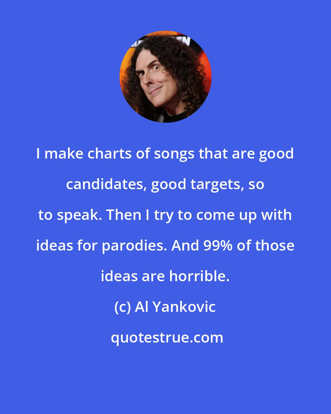 Al Yankovic: I make charts of songs that are good candidates, good targets, so to speak. Then I try to come up with ideas for parodies. And 99% of those ideas are horrible.