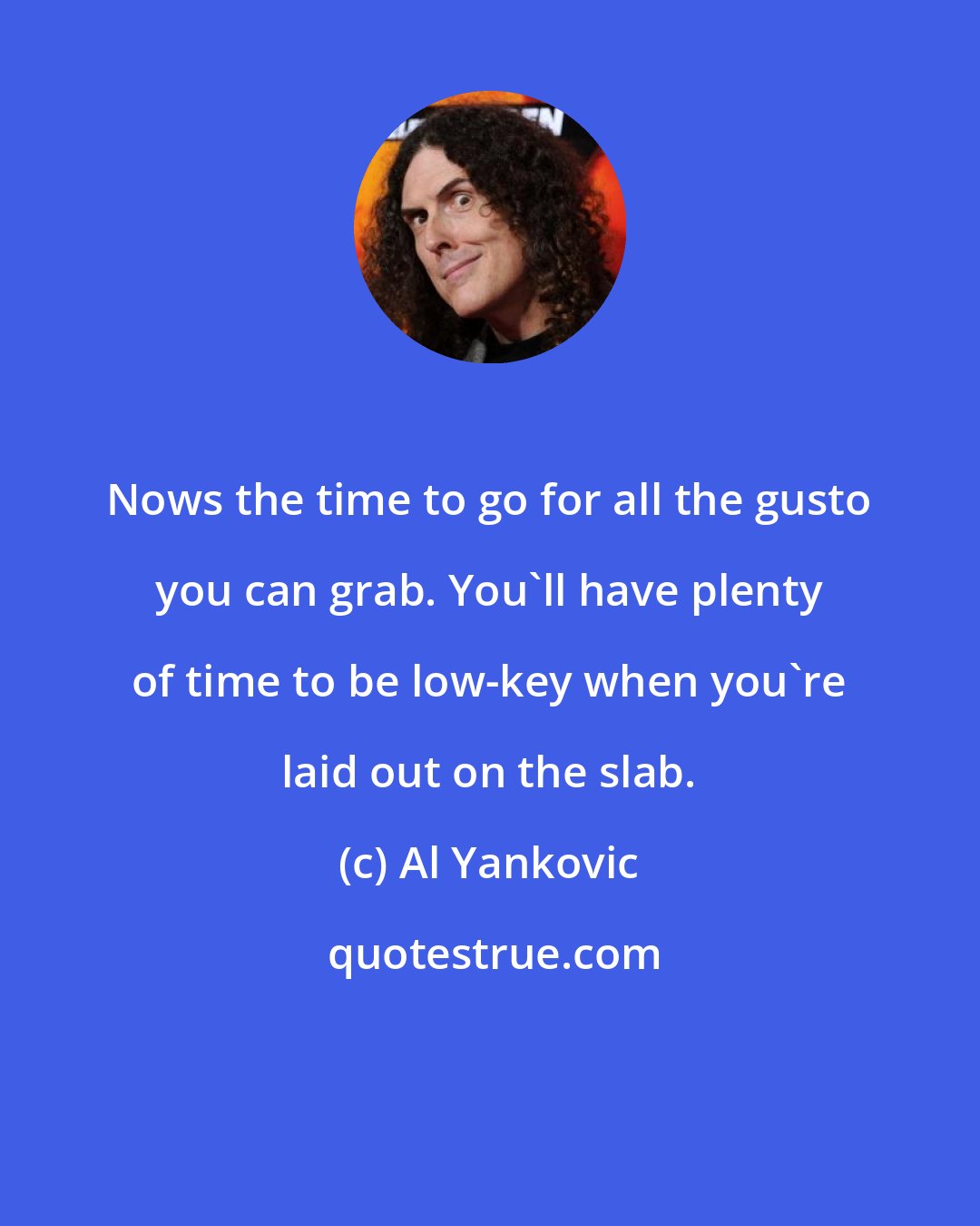 Al Yankovic: Nows the time to go for all the gusto you can grab. You'll have plenty of time to be low-key when you're laid out on the slab.