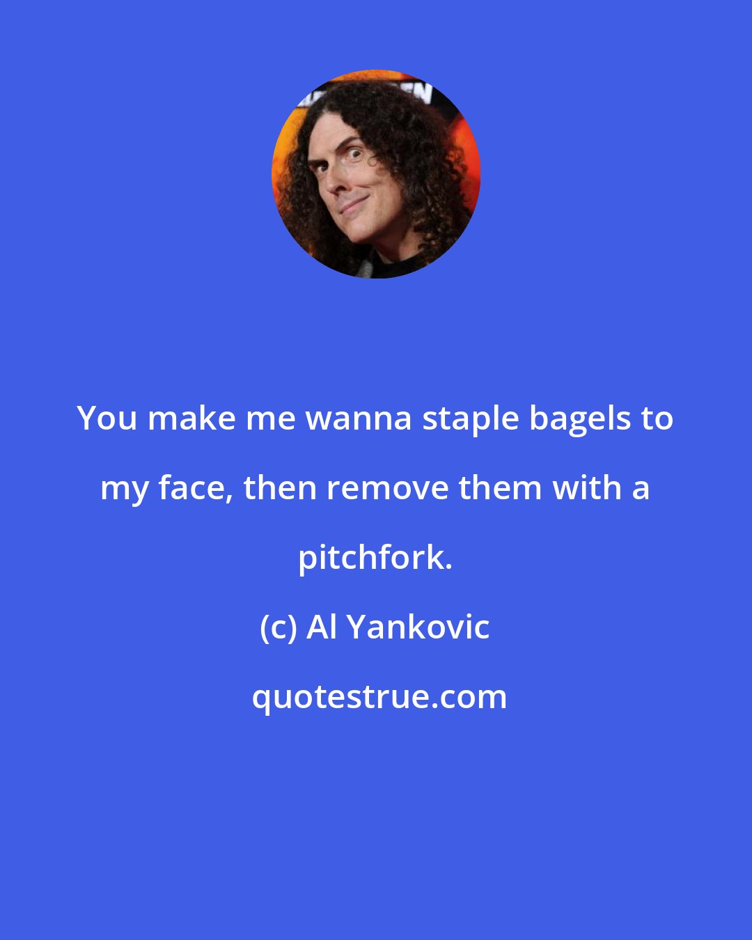 Al Yankovic: You make me wanna staple bagels to my face, then remove them with a pitchfork.