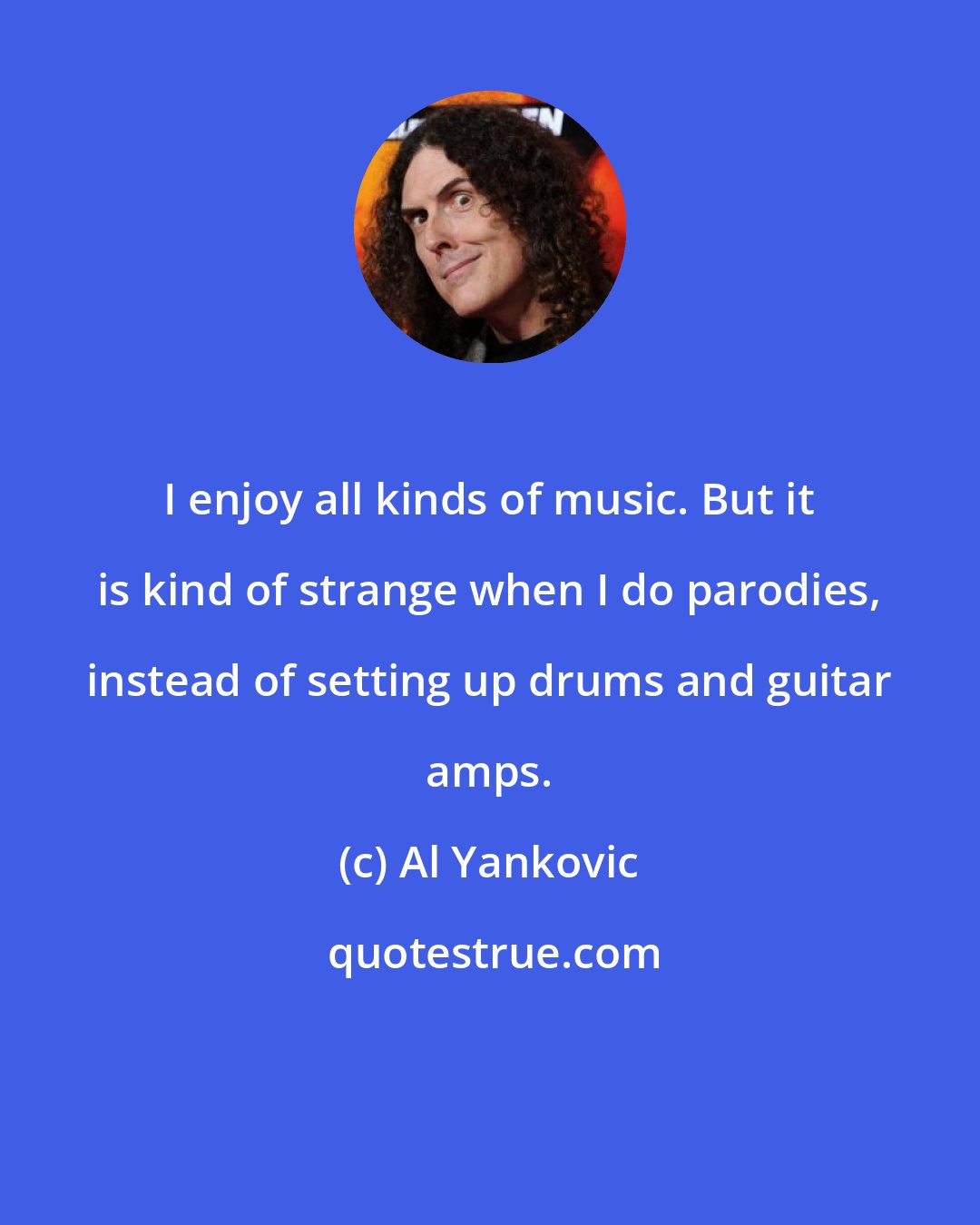 Al Yankovic: I enjoy all kinds of music. But it is kind of strange when I do parodies, instead of setting up drums and guitar amps.