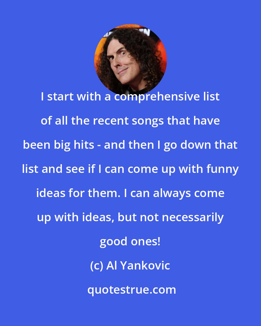 Al Yankovic: I start with a comprehensive list of all the recent songs that have been big hits - and then I go down that list and see if I can come up with funny ideas for them. I can always come up with ideas, but not necessarily good ones!