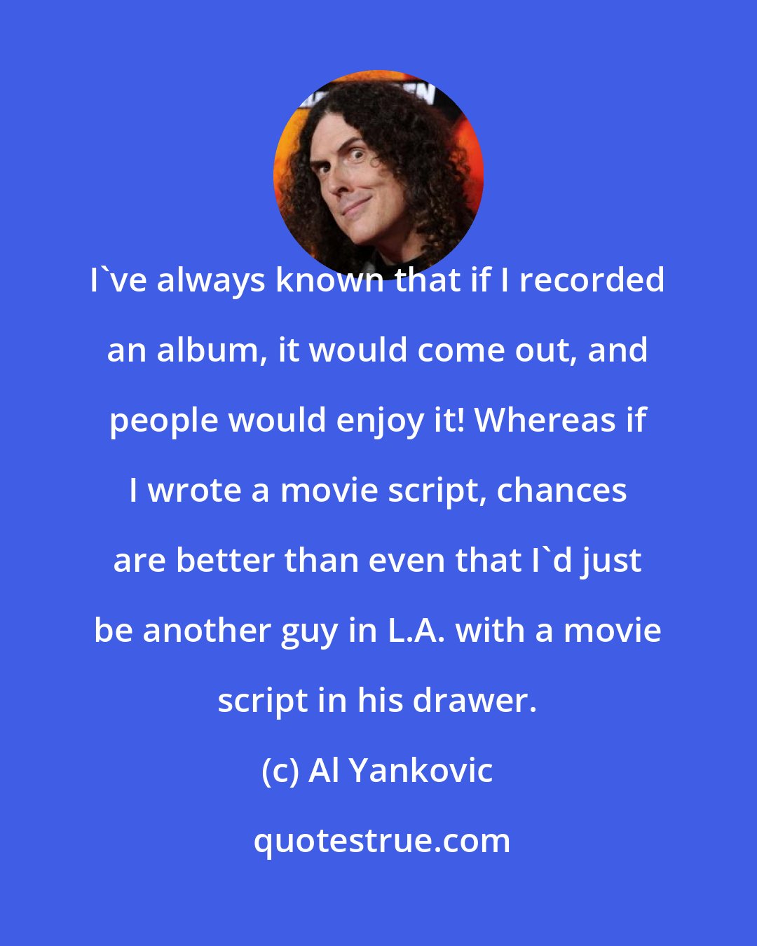 Al Yankovic: I've always known that if I recorded an album, it would come out, and people would enjoy it! Whereas if I wrote a movie script, chances are better than even that I'd just be another guy in L.A. with a movie script in his drawer.