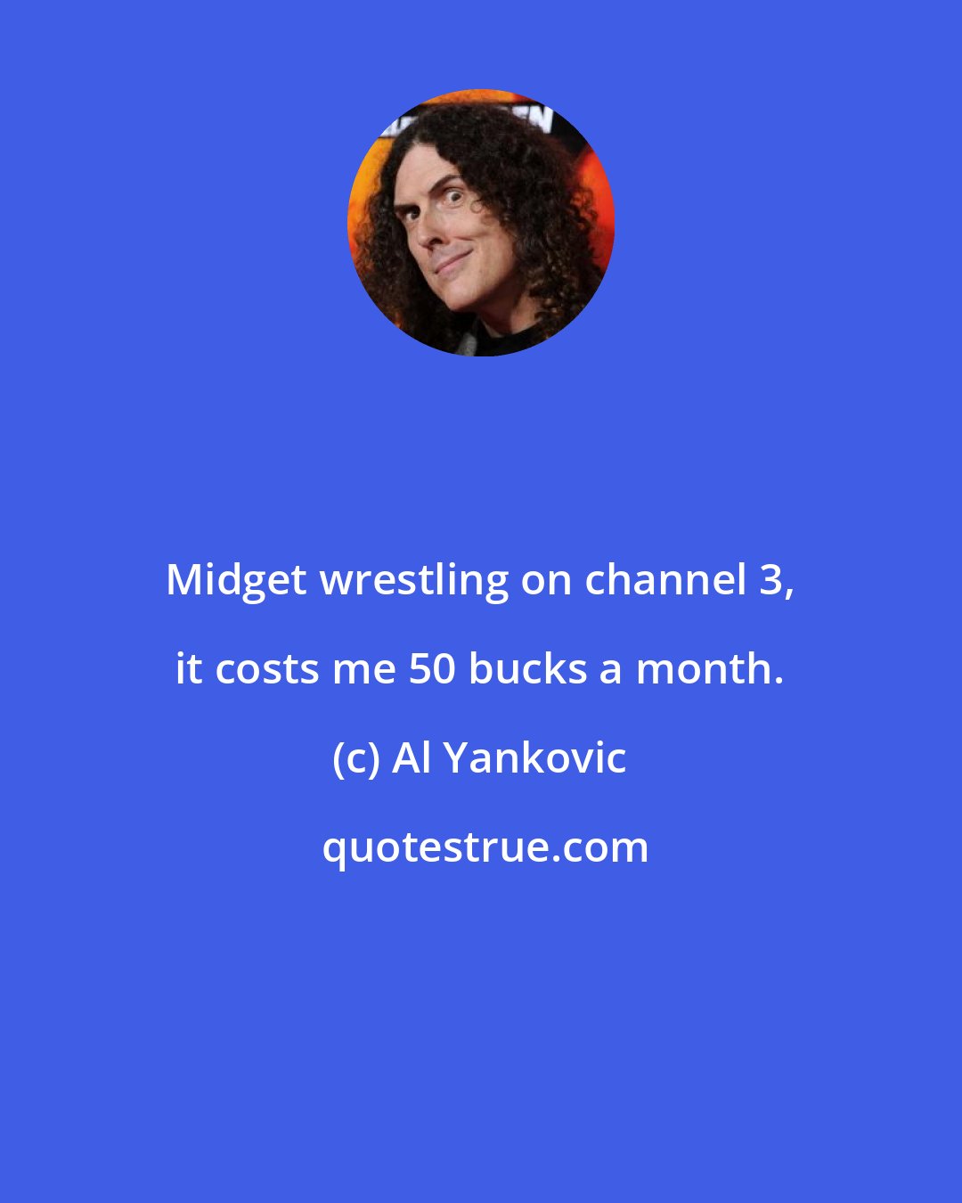 Al Yankovic: Midget wrestling on channel 3, it costs me 50 bucks a month.