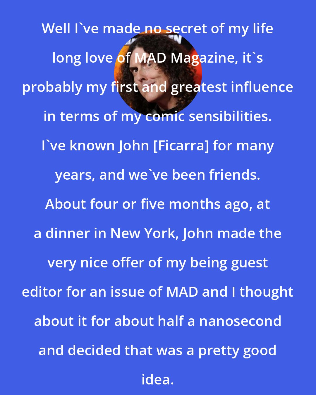 Al Yankovic: Well I've made no secret of my life long love of MAD Magazine, it's probably my first and greatest influence in terms of my comic sensibilities. I've known John [Ficarra] for many years, and we've been friends. About four or five months ago, at a dinner in New York, John made the very nice offer of my being guest editor for an issue of MAD and I thought about it for about half a nanosecond and decided that was a pretty good idea.