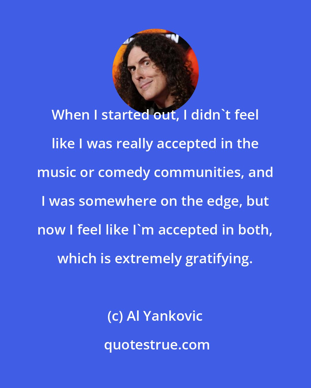 Al Yankovic: When I started out, I didn't feel like I was really accepted in the music or comedy communities, and I was somewhere on the edge, but now I feel like I'm accepted in both, which is extremely gratifying.