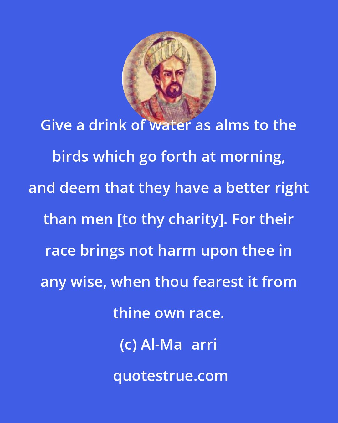 Al-Maʿarri: Give a drink of water as alms to the birds which go forth at morning, and deem that they have a better right than men [to thy charity]. For their race brings not harm upon thee in any wise, when thou fearest it from thine own race.