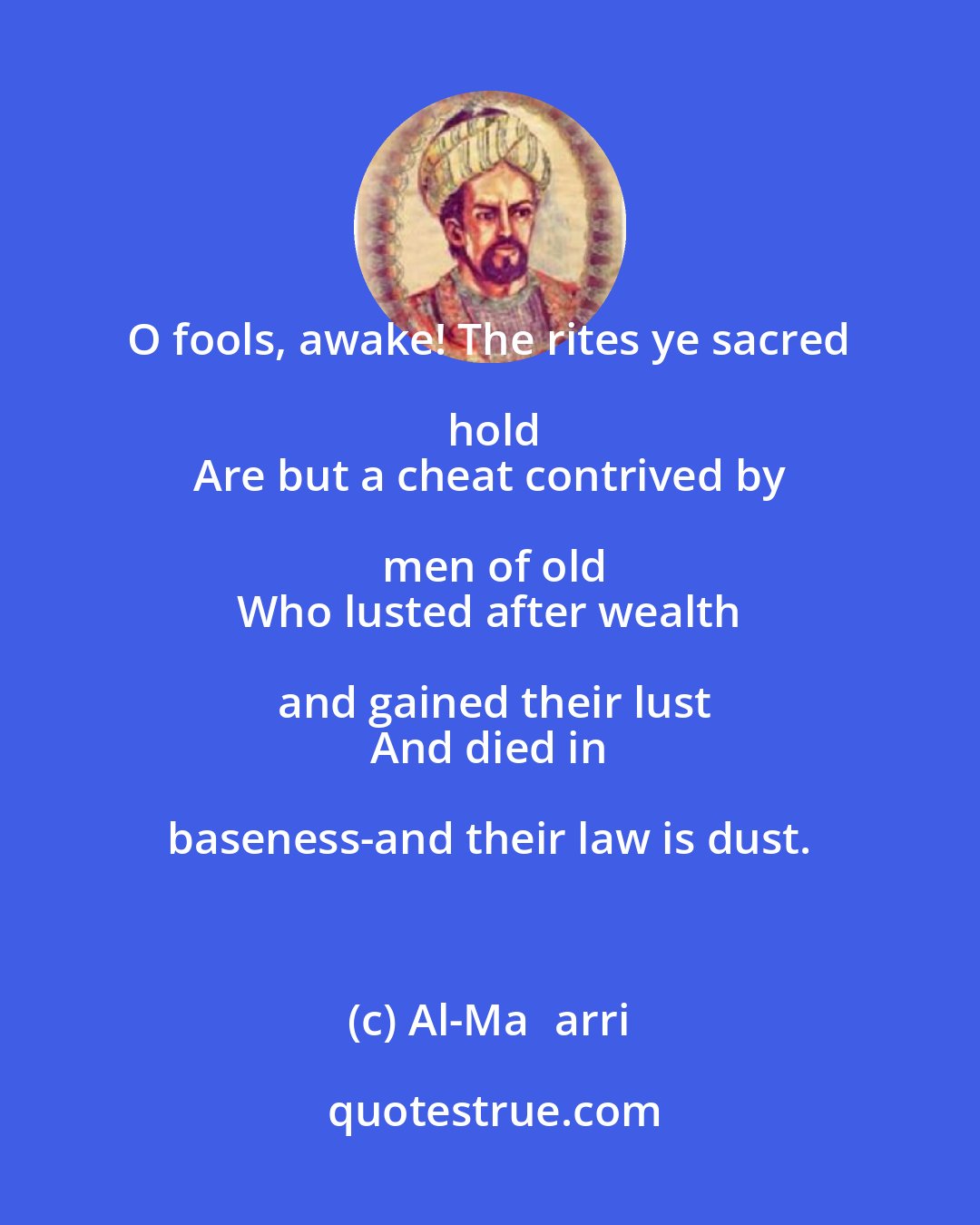 Al-Maʿarri: O fools, awake! The rites ye sacred hold
 Are but a cheat contrived by men of old
 Who lusted after wealth and gained their lust
 And died in baseness-and their law is dust.