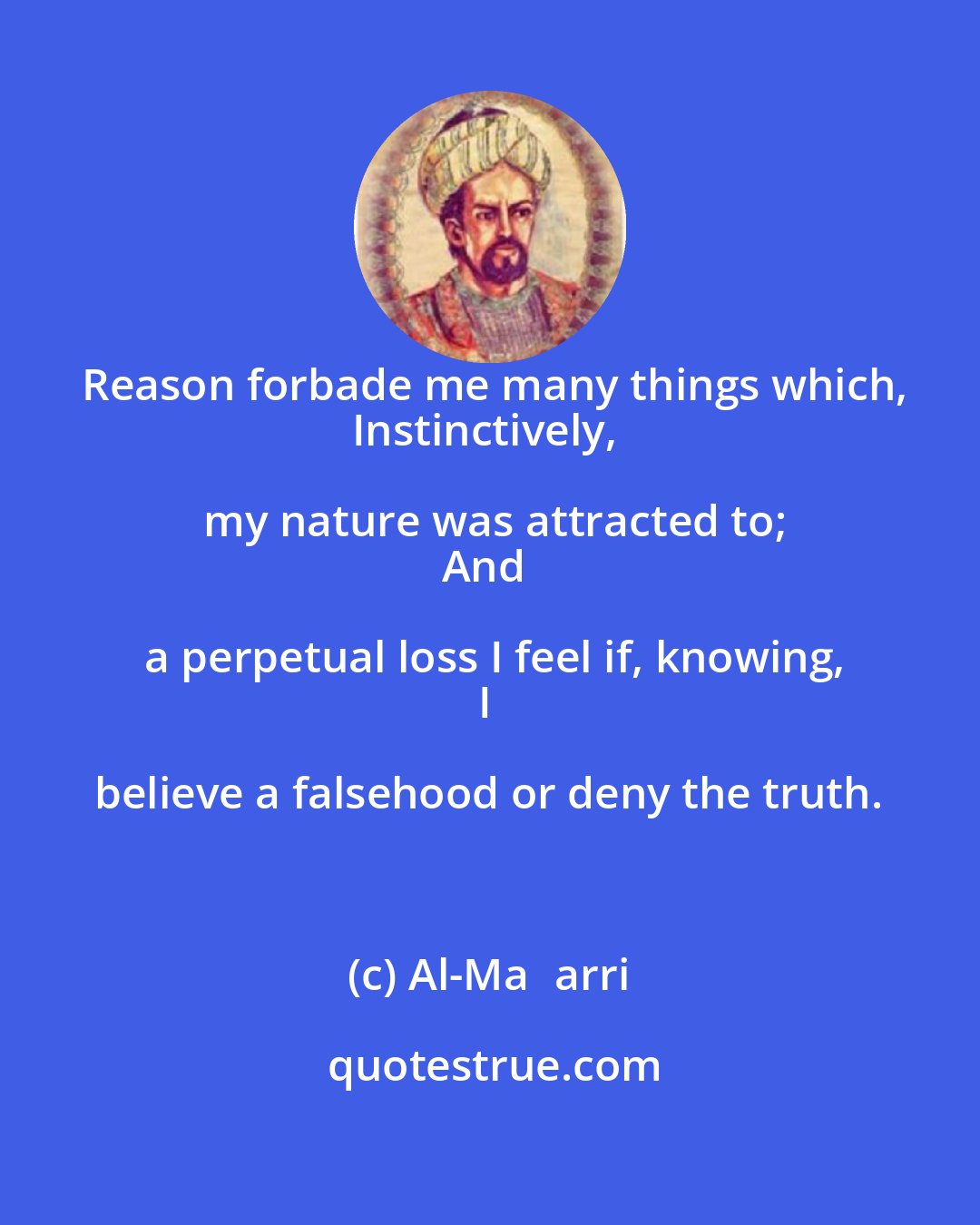 Al-Maʿarri: Reason forbade me many things which,
Instinctively, my nature was attracted to;
And a perpetual loss I feel if, knowing,
I believe a falsehood or deny the truth.