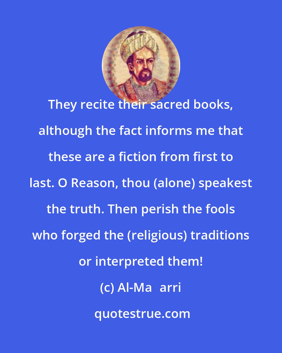 Al-Maʿarri: They recite their sacred books, although the fact informs me that these are a fiction from first to last. O Reason, thou (alone) speakest the truth. Then perish the fools who forged the (religious) traditions or interpreted them!