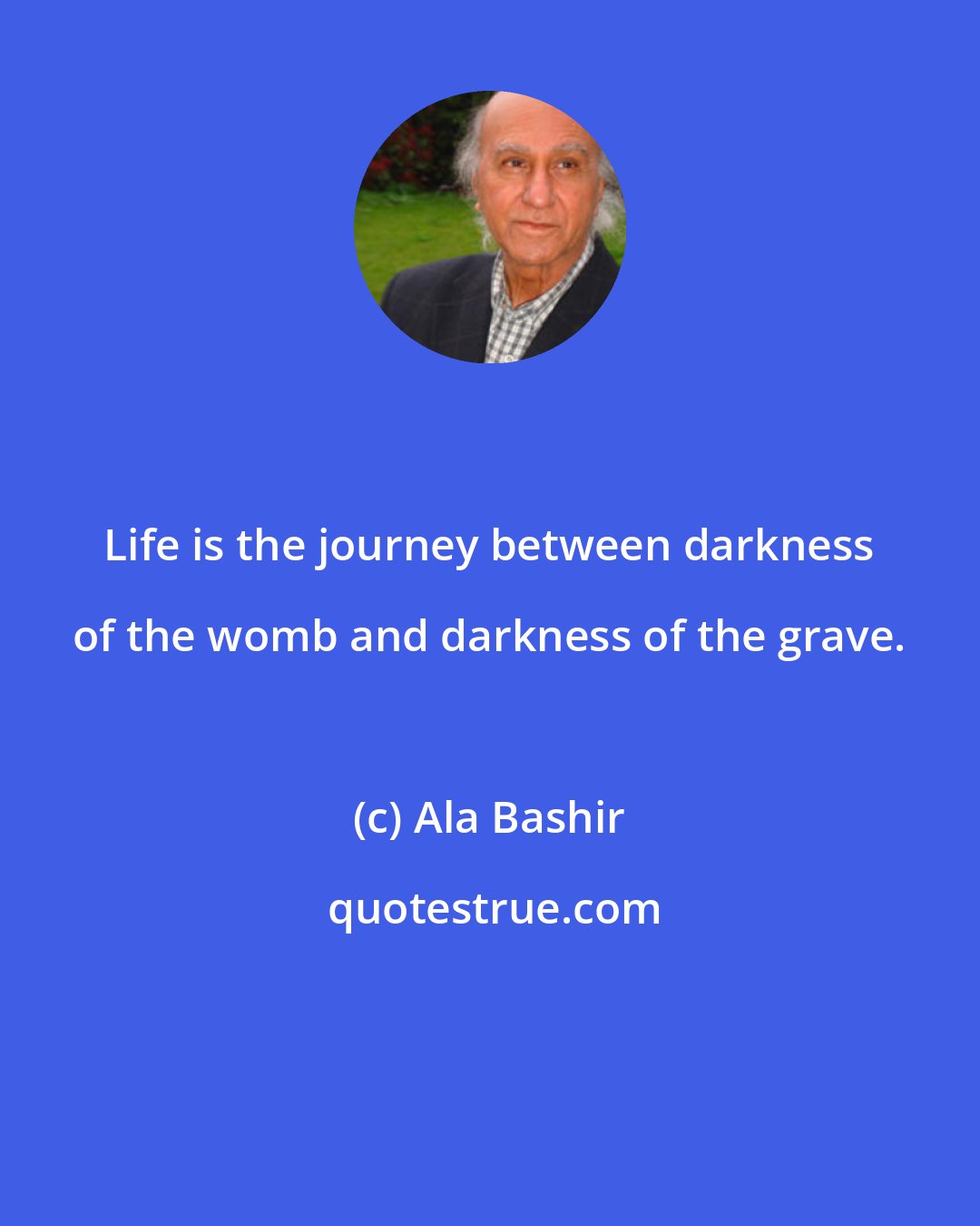 Ala Bashir: Life is the journey between darkness of the womb and darkness of the grave.