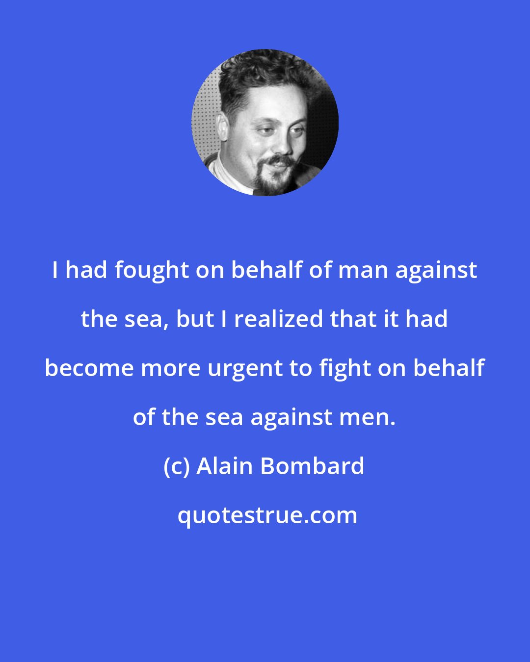 Alain Bombard: I had fought on behalf of man against the sea, but I realized that it had become more urgent to fight on behalf of the sea against men.