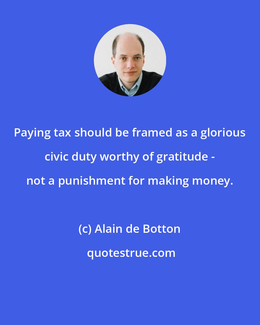 Alain de Botton: Paying tax should be framed as a glorious civic duty worthy of gratitude - not a punishment for making money.