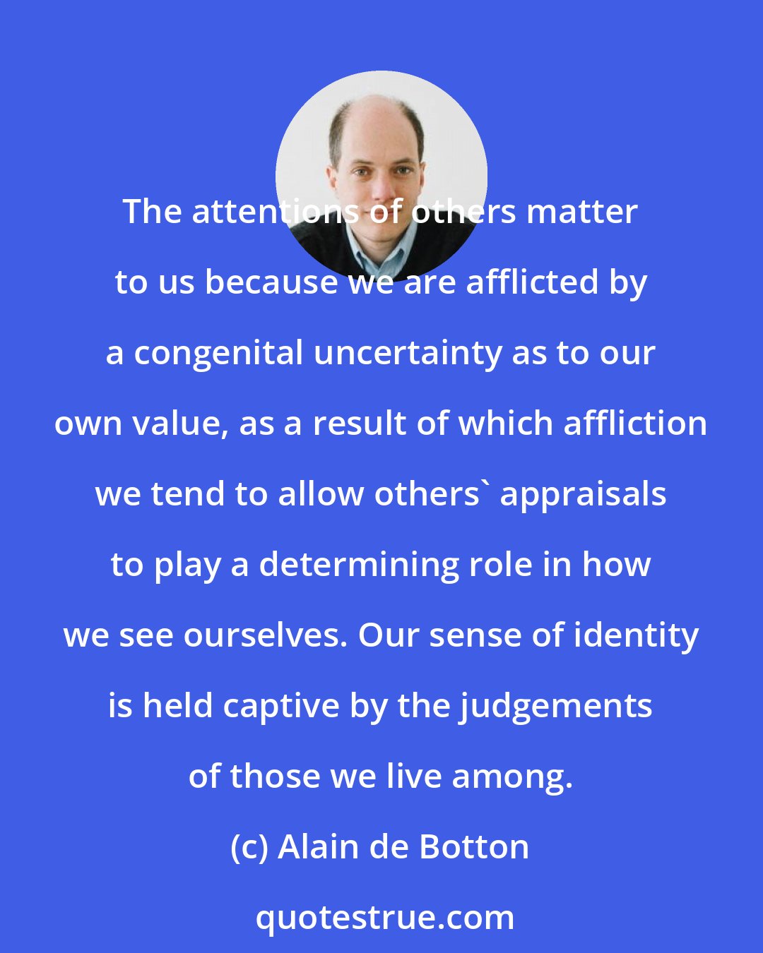 Alain de Botton: The attentions of others matter to us because we are afflicted by a congenital uncertainty as to our own value, as a result of which affliction we tend to allow others' appraisals to play a determining role in how we see ourselves. Our sense of identity is held captive by the judgements of those we live among.