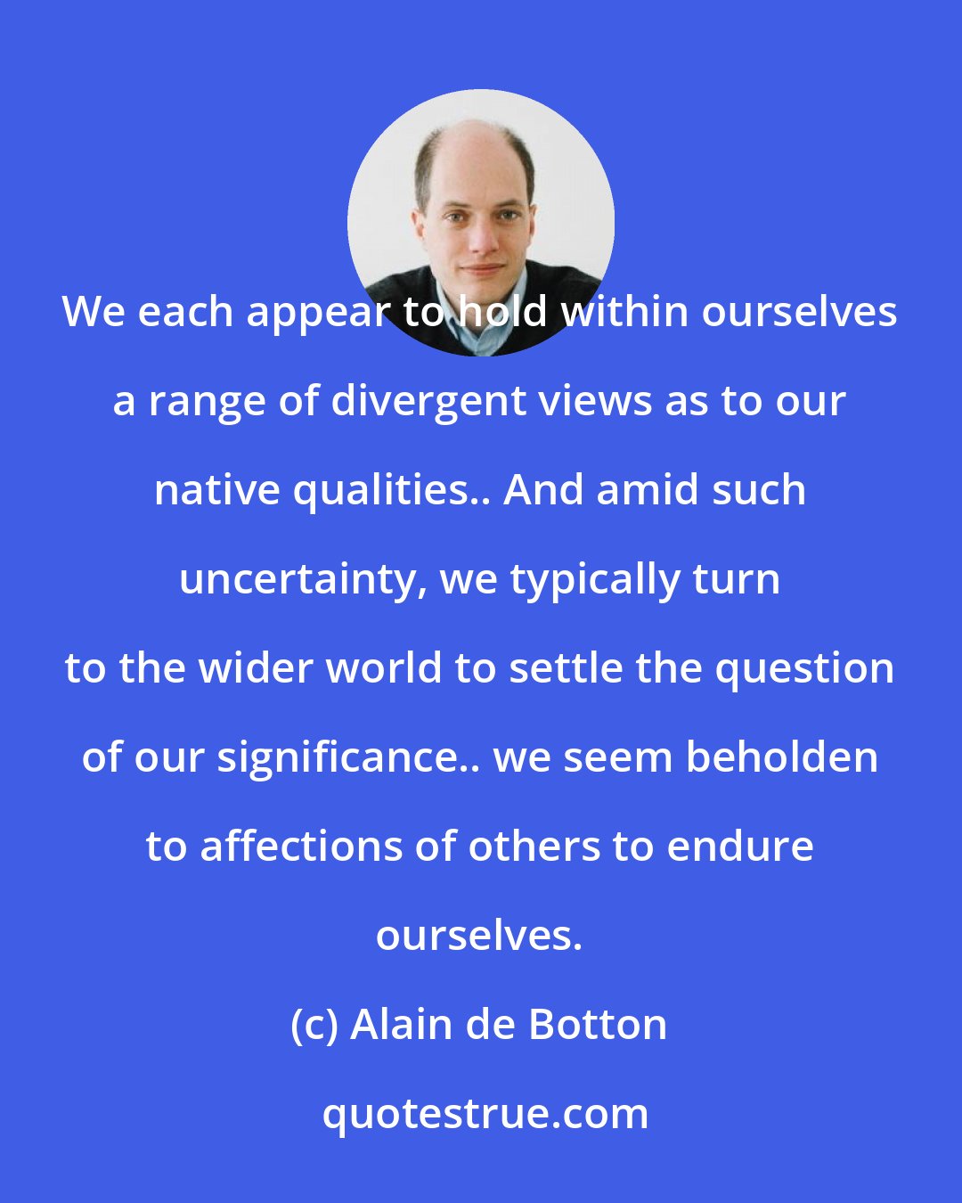 Alain de Botton: We each appear to hold within ourselves a range of divergent views as to our native qualities.. And amid such uncertainty, we typically turn to the wider world to settle the question of our significance.. we seem beholden to affections of others to endure ourselves.