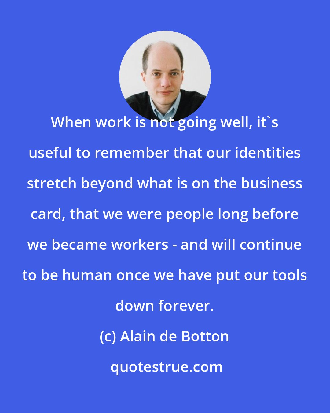 Alain de Botton: When work is not going well, it's useful to remember that our identities stretch beyond what is on the business card, that we were people long before we became workers - and will continue to be human once we have put our tools down forever.
