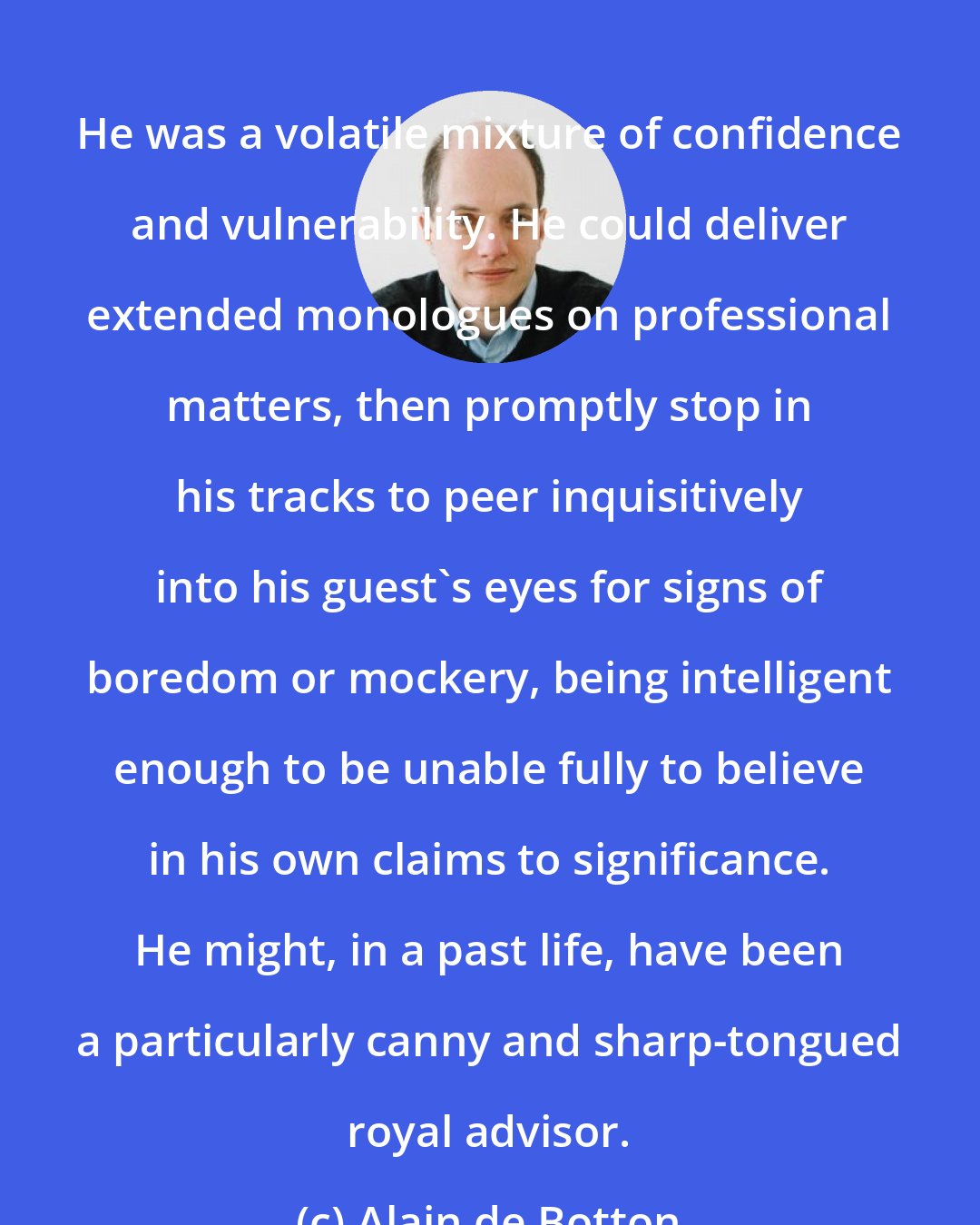 Alain de Botton: He was a volatile mixture of confidence and vulnerability. He could deliver extended monologues on professional matters, then promptly stop in his tracks to peer inquisitively into his guest's eyes for signs of boredom or mockery, being intelligent enough to be unable fully to believe in his own claims to significance. He might, in a past life, have been a particularly canny and sharp-tongued royal advisor.