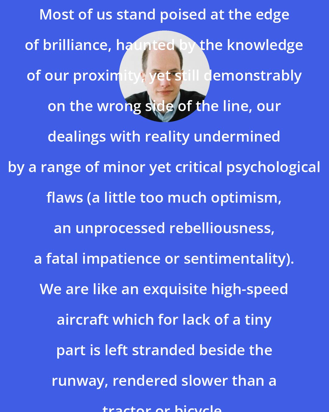 Alain de Botton: Most of us stand poised at the edge of brilliance, haunted by the knowledge of our proximity, yet still demonstrably on the wrong side of the line, our dealings with reality undermined by a range of minor yet critical psychological flaws (a little too much optimism, an unprocessed rebelliousness, a fatal impatience or sentimentality). We are like an exquisite high-speed aircraft which for lack of a tiny part is left stranded beside the runway, rendered slower than a tractor or bicycle.