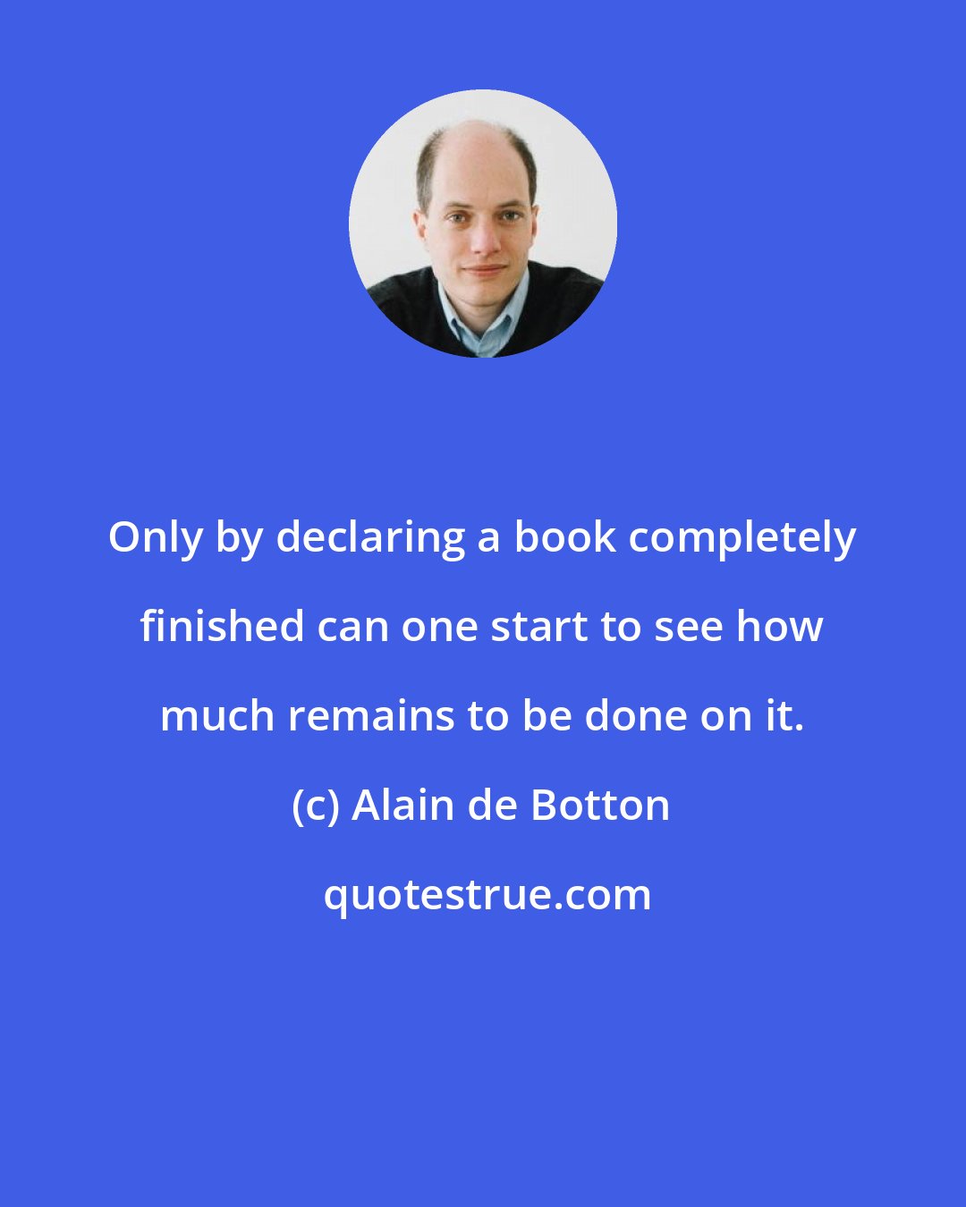Alain de Botton: Only by declaring a book completely finished can one start to see how much remains to be done on it.