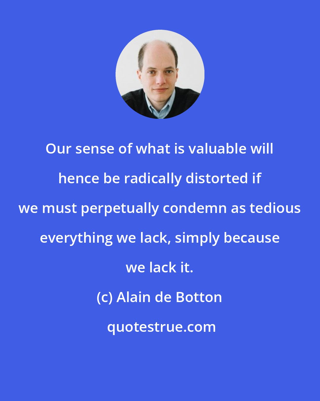 Alain de Botton: Our sense of what is valuable will hence be radically distorted if we must perpetually condemn as tedious everything we lack, simply because we lack it.