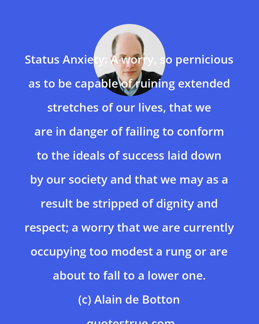 Alain de Botton: Status Anxiety: A worry, so pernicious as to be capable of ruining extended stretches of our lives, that we are in danger of failing to conform to the ideals of success laid down by our society and that we may as a result be stripped of dignity and respect; a worry that we are currently occupying too modest a rung or are about to fall to a lower one.