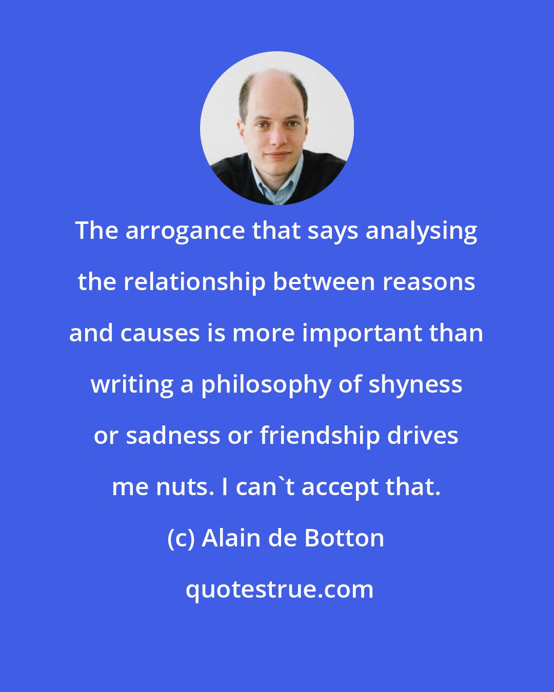 Alain de Botton: The arrogance that says analysing the relationship between reasons and causes is more important than writing a philosophy of shyness or sadness or friendship drives me nuts. I can't accept that.