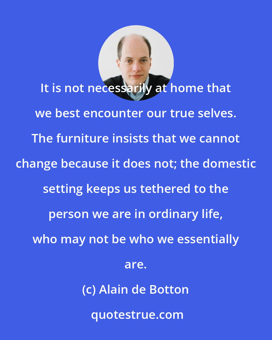 Alain de Botton: It is not necessarily at home that we best encounter our true selves. The furniture insists that we cannot change because it does not; the domestic setting keeps us tethered to the person we are in ordinary life, who may not be who we essentially are.