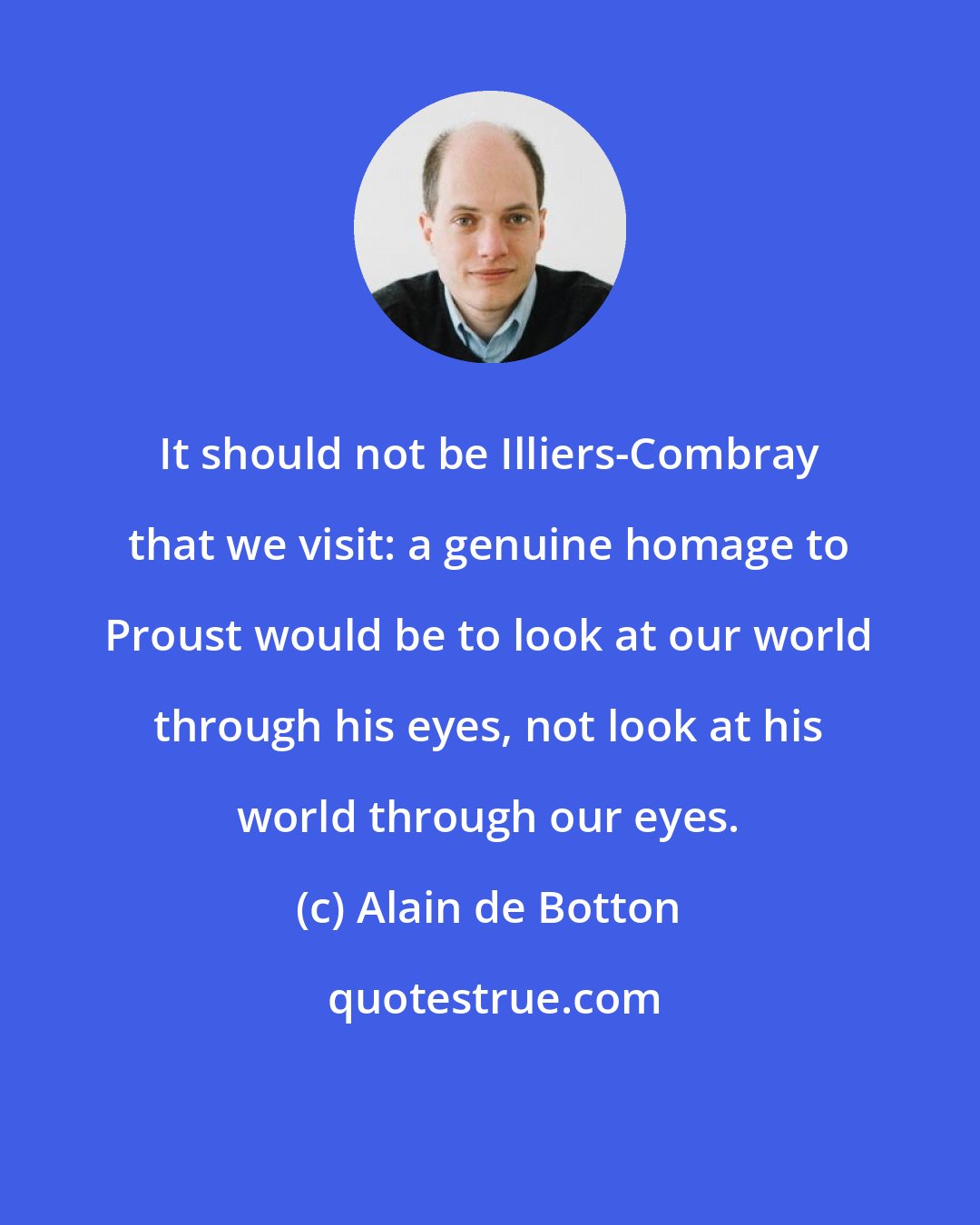 Alain de Botton: It should not be Illiers-Combray that we visit: a genuine homage to Proust would be to look at our world through his eyes, not look at his world through our eyes.