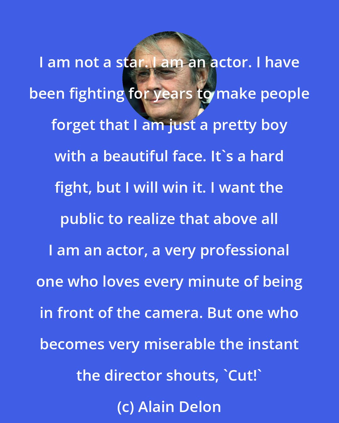 Alain Delon: I am not a star. I am an actor. I have been fighting for years to make people forget that I am just a pretty boy with a beautiful face. It's a hard fight, but I will win it. I want the public to realize that above all I am an actor, a very professional one who loves every minute of being in front of the camera. But one who becomes very miserable the instant the director shouts, 'Cut!'