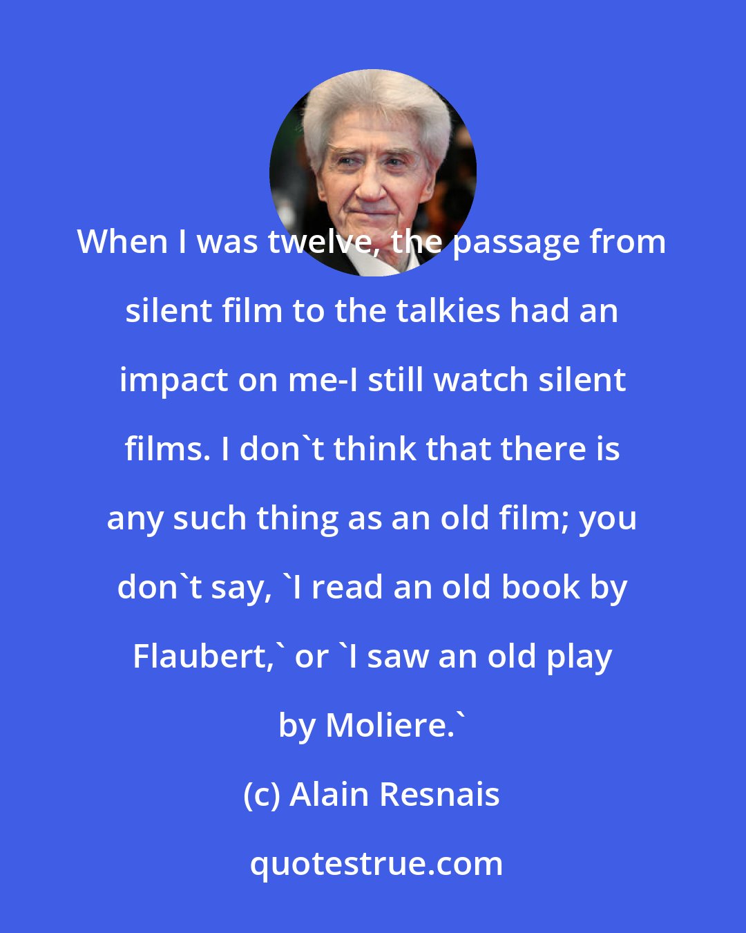 Alain Resnais: When I was twelve, the passage from silent film to the talkies had an impact on me-I still watch silent films. I don't think that there is any such thing as an old film; you don't say, 'I read an old book by Flaubert,' or 'I saw an old play by Moliere.'
