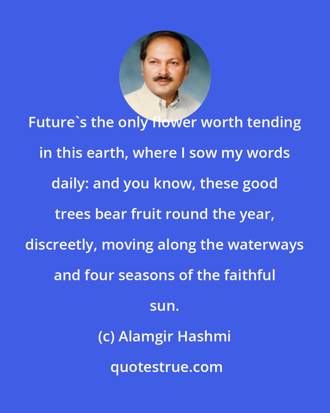 Alamgir Hashmi: Future's the only flower worth tending in this earth, where I sow my words daily: and you know, these good trees bear fruit round the year, discreetly, moving along the waterways and four seasons of the faithful sun.