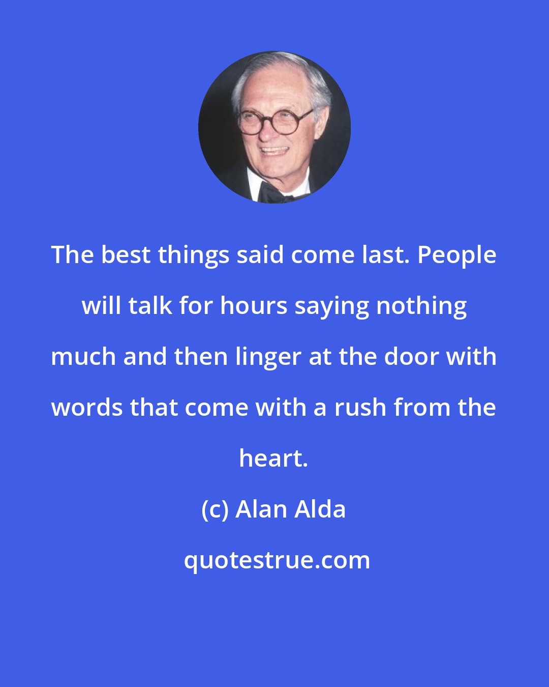 Alan Alda: The best things said come last. People will talk for hours saying nothing much and then linger at the door with words that come with a rush from the heart.