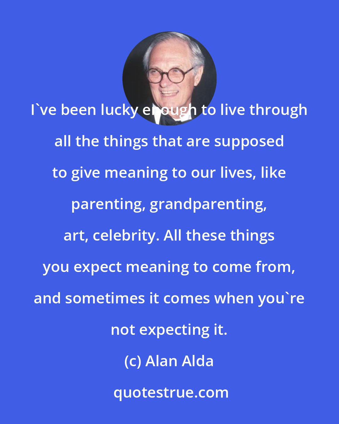 Alan Alda: I've been lucky enough to live through all the things that are supposed to give meaning to our lives, like parenting, grandparenting, art, celebrity. All these things you expect meaning to come from, and sometimes it comes when you're not expecting it.