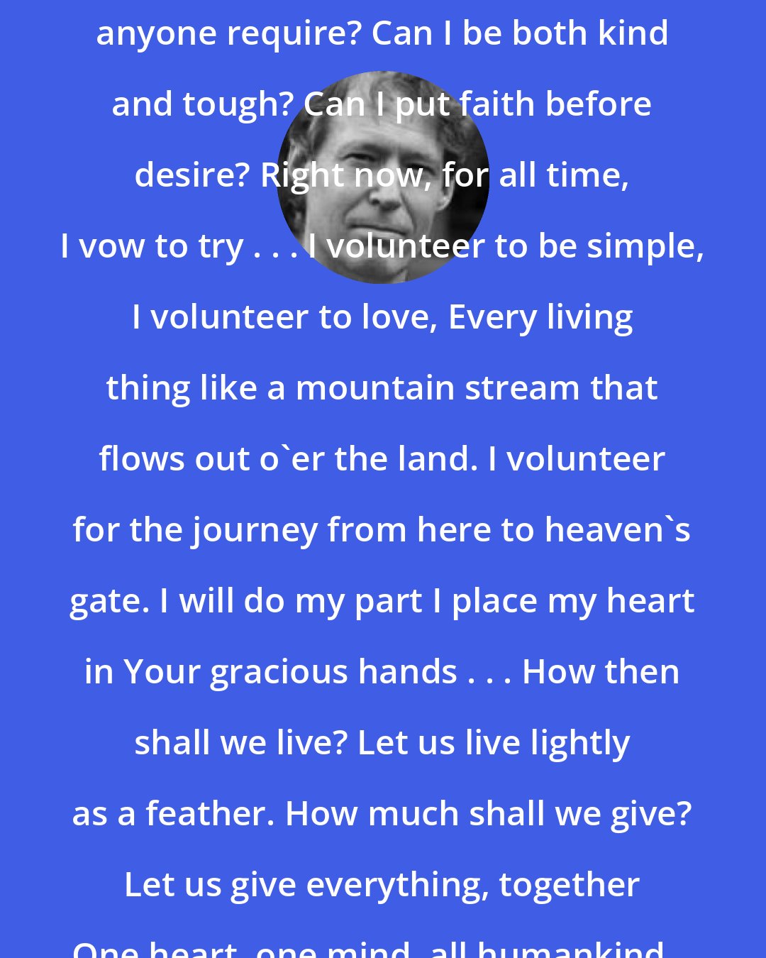 Alan AtKisson: How much is enough? How much does anyone require? Can I be both kind and tough? Can I put faith before desire? Right now, for all time, I vow to try . . . I volunteer to be simple, I volunteer to love, Every living thing like a mountain stream that flows out o'er the land. I volunteer for the journey from here to heaven's gate. I will do my part I place my heart in Your gracious hands . . . How then shall we live? Let us live lightly as a feather. How much shall we give? Let us give everything, together One heart, one mind, all humankind... I volunteer.