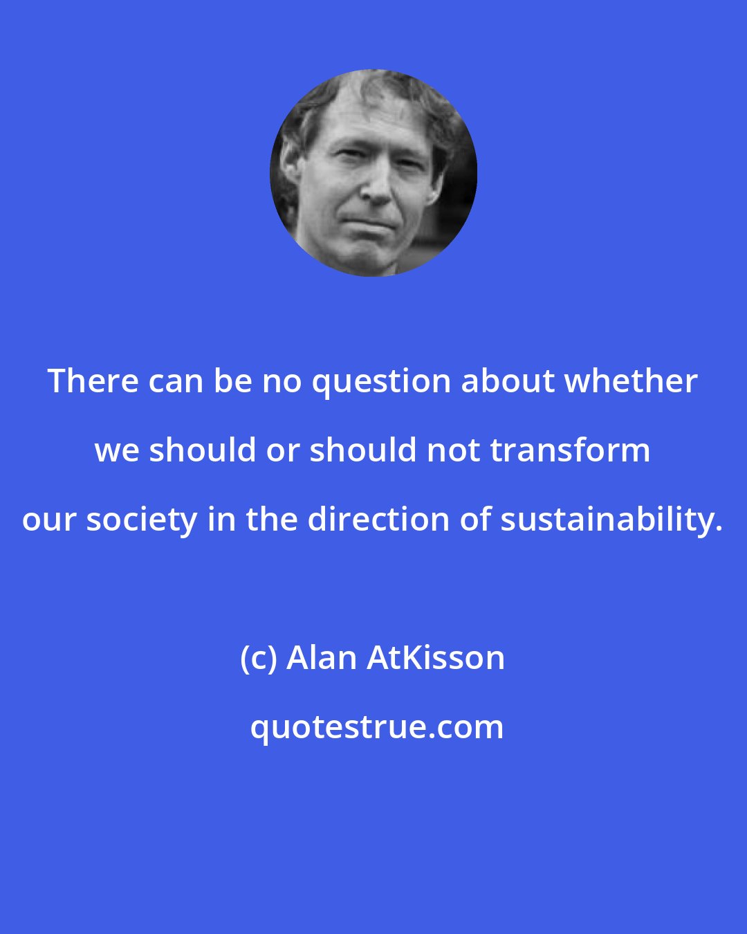 Alan AtKisson: There can be no question about whether we should or should not transform our society in the direction of sustainability.