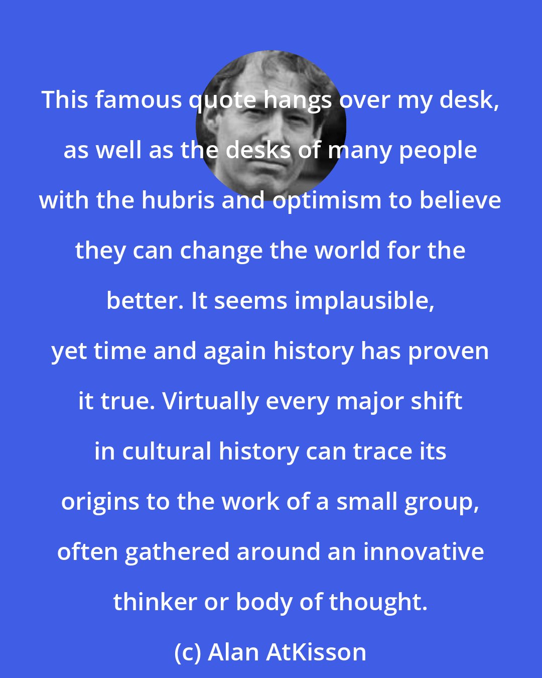 Alan AtKisson: This famous quote hangs over my desk, as well as the desks of many people with the hubris and optimism to believe they can change the world for the better. It seems implausible, yet time and again history has proven it true. Virtually every major shift in cultural history can trace its origins to the work of a small group, often gathered around an innovative thinker or body of thought.