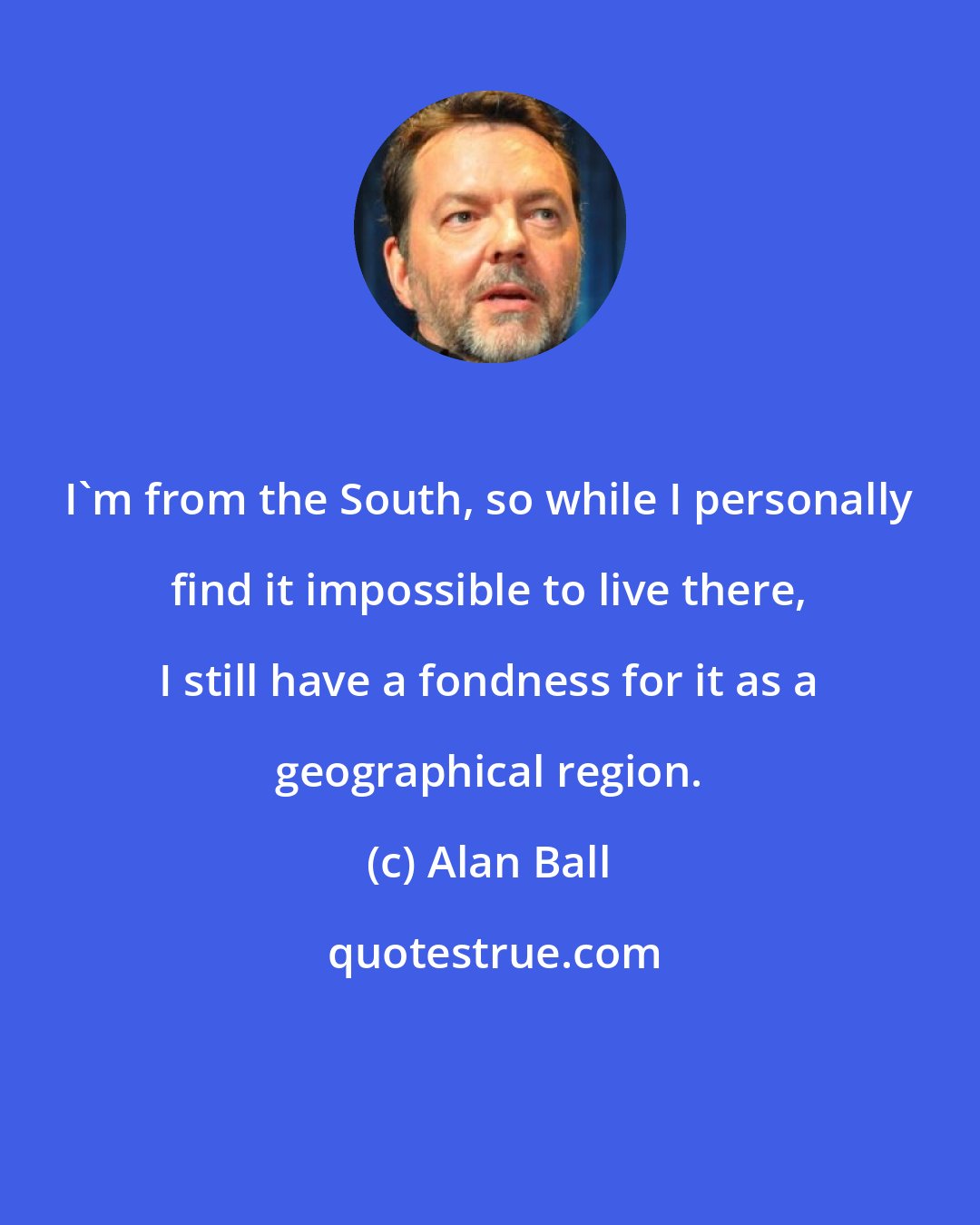 Alan Ball: I'm from the South, so while I personally find it impossible to live there, I still have a fondness for it as a geographical region.