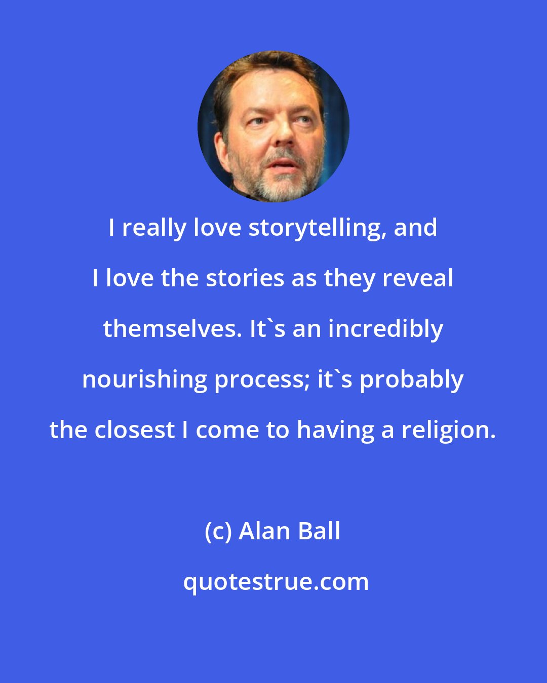 Alan Ball: I really love storytelling, and I love the stories as they reveal themselves. It's an incredibly nourishing process; it's probably the closest I come to having a religion.
