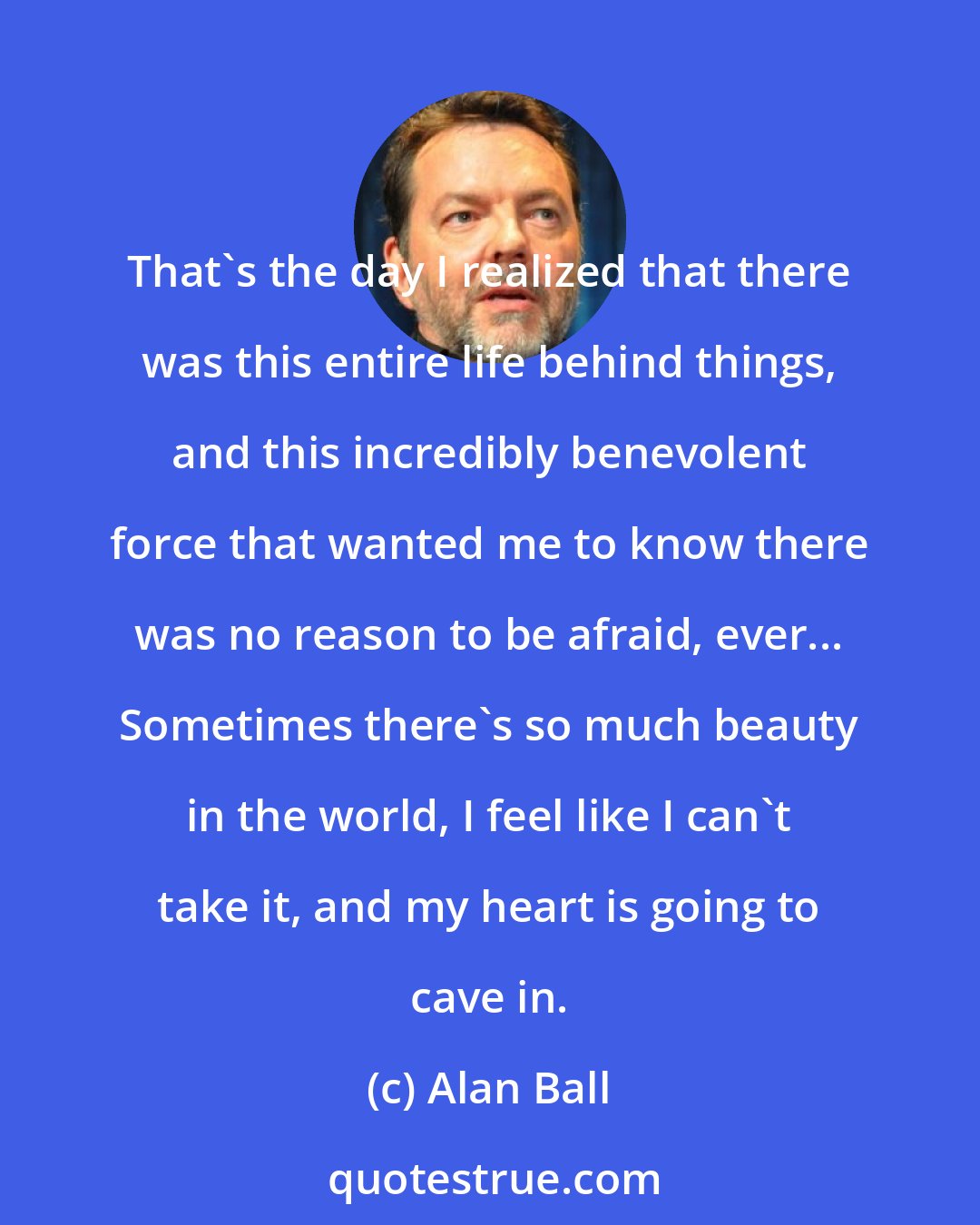 Alan Ball: That's the day I realized that there was this entire life behind things, and this incredibly benevolent force that wanted me to know there was no reason to be afraid, ever... Sometimes there's so much beauty in the world, I feel like I can't take it, and my heart is going to cave in.
