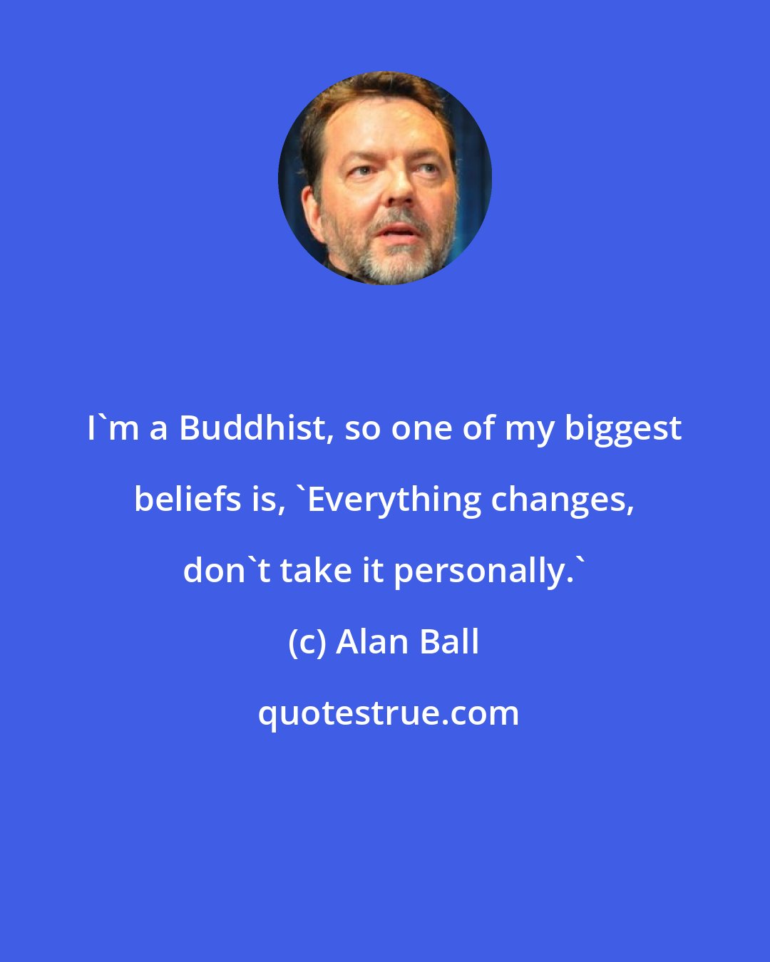Alan Ball: I'm a Buddhist, so one of my biggest beliefs is, 'Everything changes, don't take it personally.'