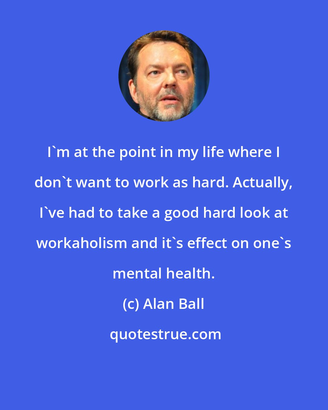 Alan Ball: I'm at the point in my life where I don't want to work as hard. Actually, I've had to take a good hard look at workaholism and it's effect on one's mental health.