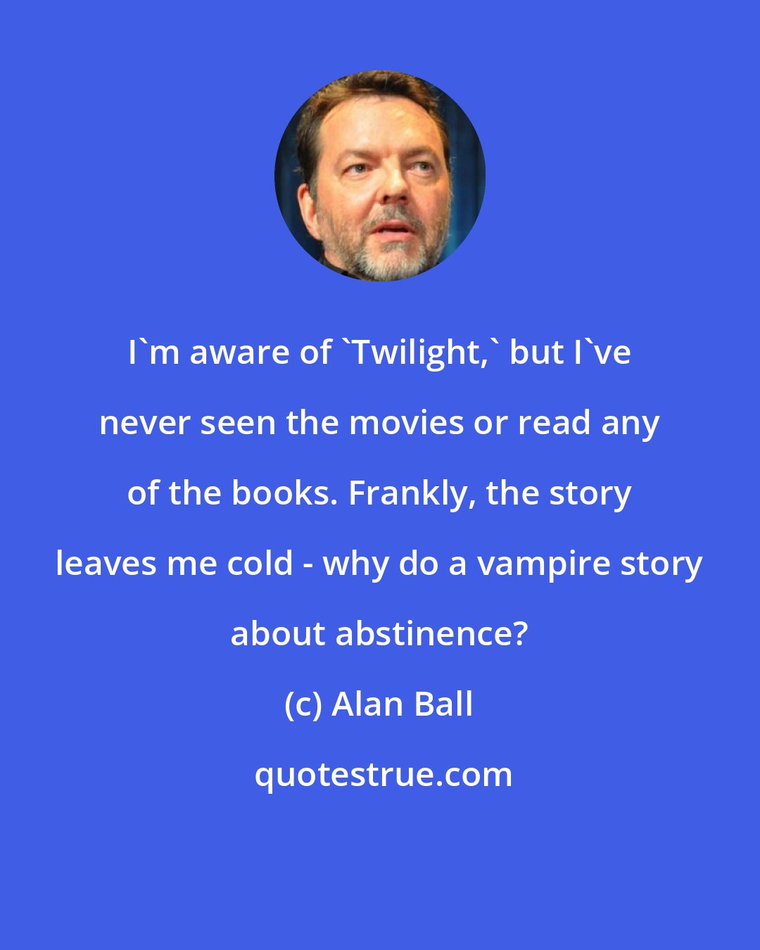 Alan Ball: I'm aware of 'Twilight,' but I've never seen the movies or read any of the books. Frankly, the story leaves me cold - why do a vampire story about abstinence?