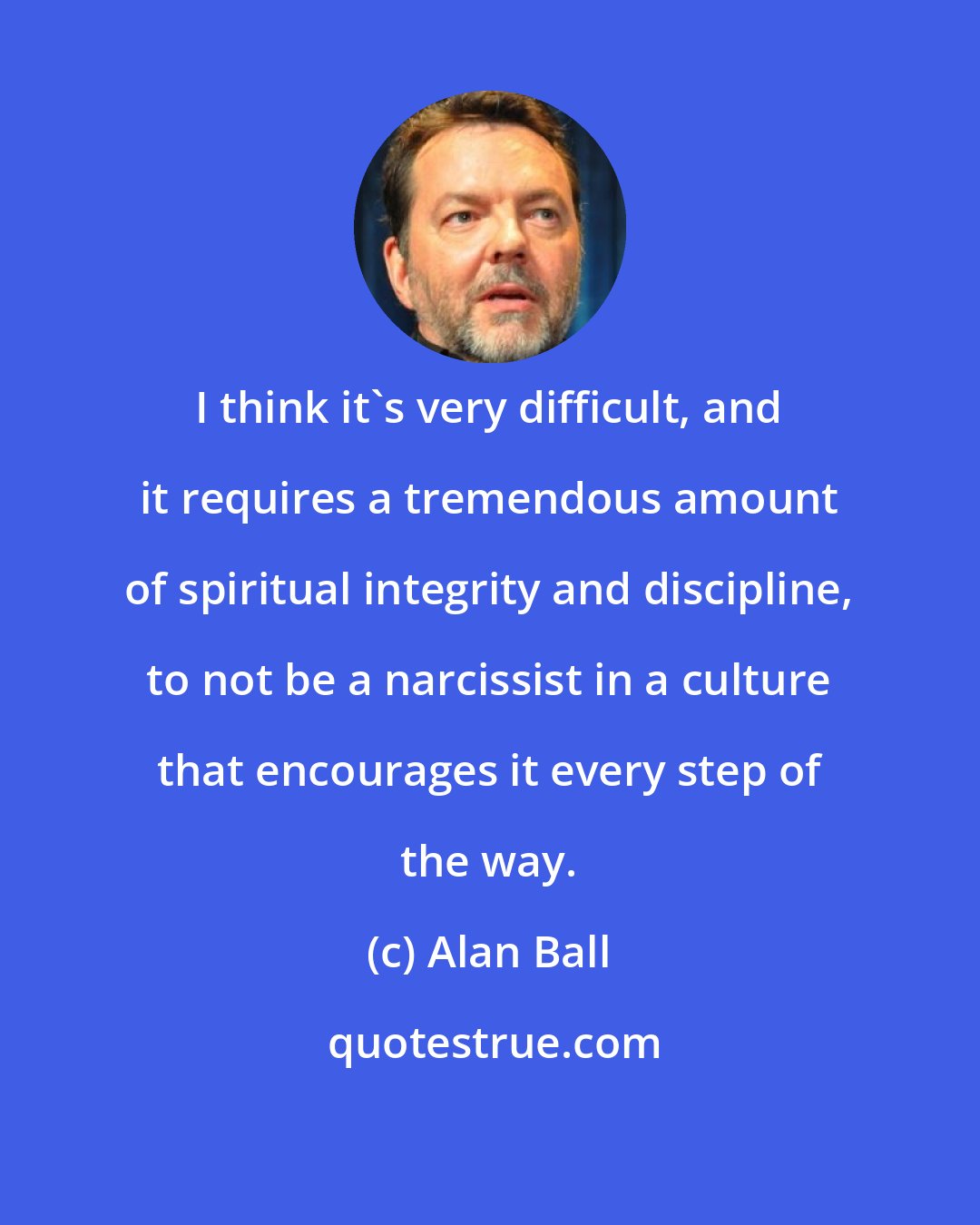 Alan Ball: I think it's very difficult, and it requires a tremendous amount of spiritual integrity and discipline, to not be a narcissist in a culture that encourages it every step of the way.