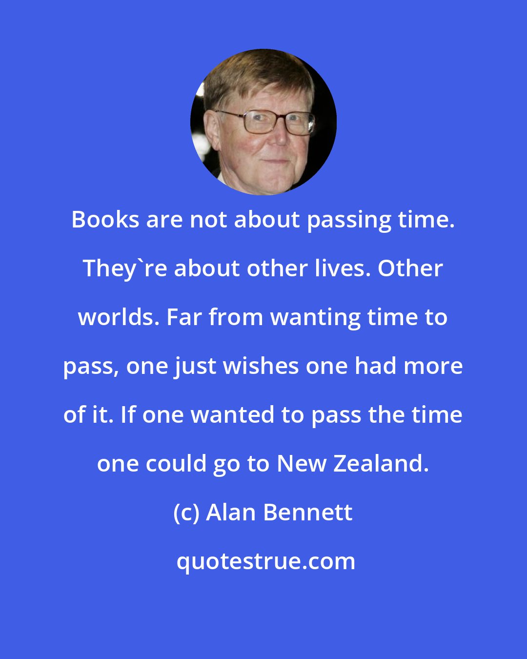 Alan Bennett: Books are not about passing time. They're about other lives. Other worlds. Far from wanting time to pass, one just wishes one had more of it. If one wanted to pass the time one could go to New Zealand.