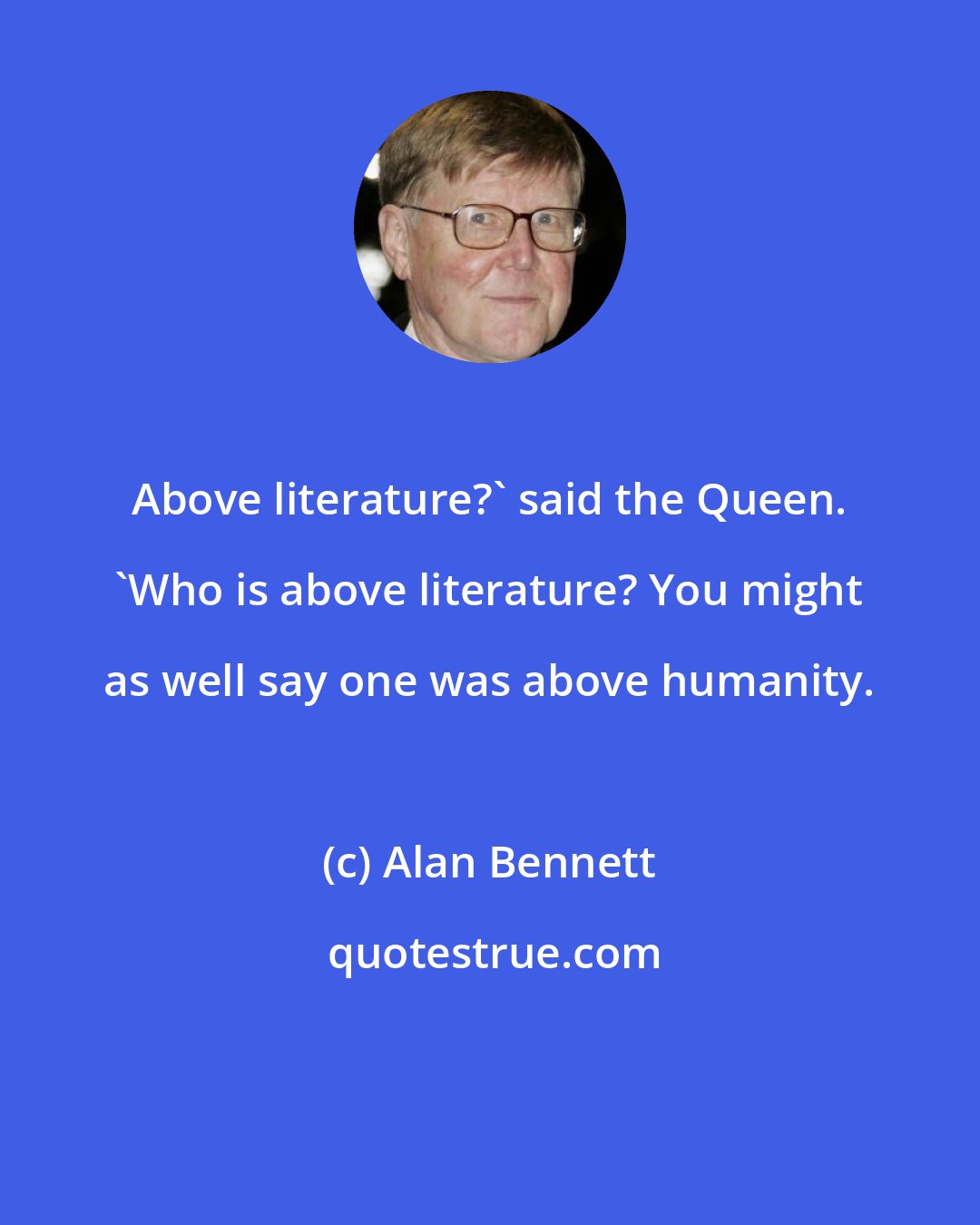 Alan Bennett: Above literature?' said the Queen. 'Who is above literature? You might as well say one was above humanity.