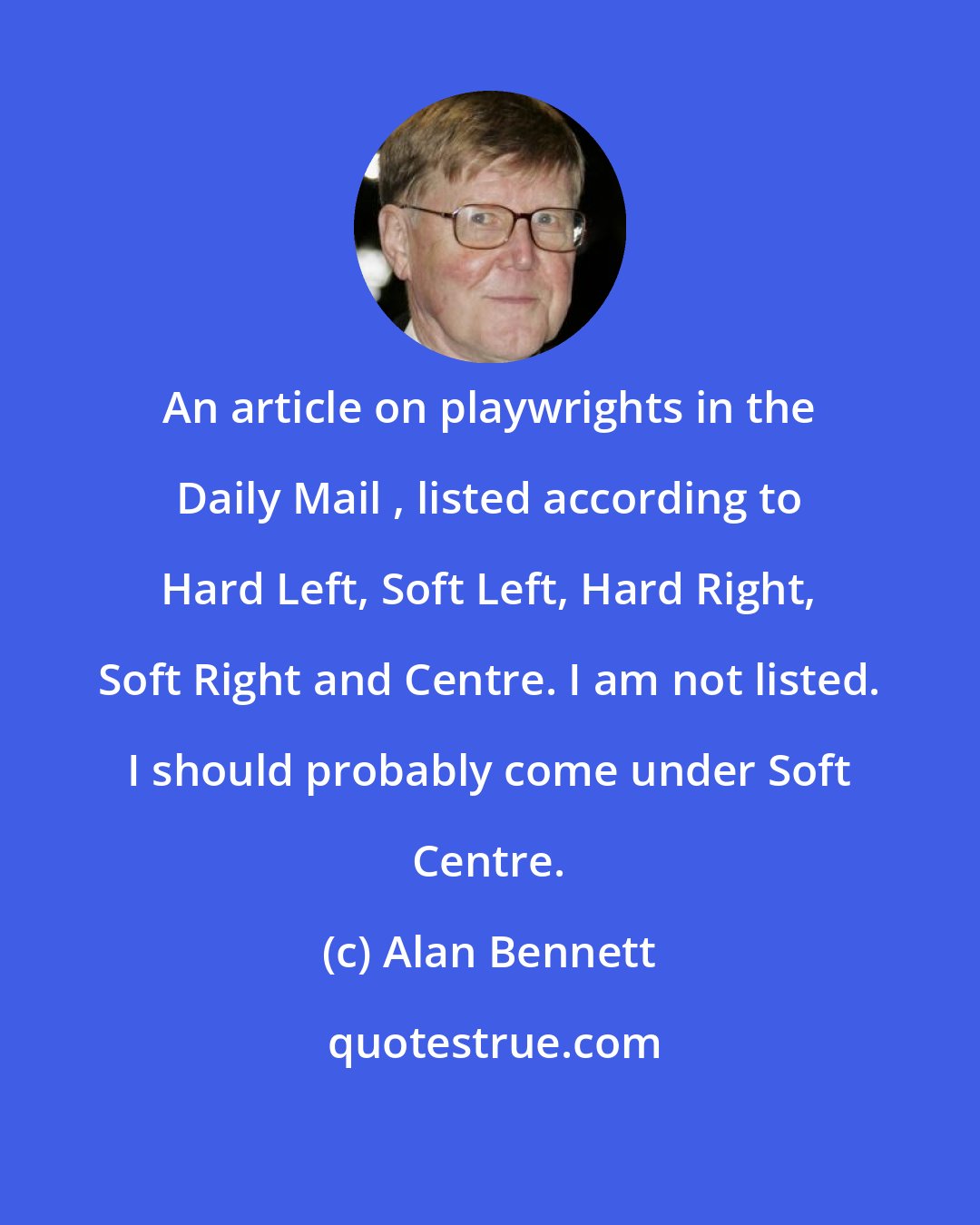 Alan Bennett: An article on playwrights in the Daily Mail , listed according to Hard Left, Soft Left, Hard Right, Soft Right and Centre. I am not listed. I should probably come under Soft Centre.