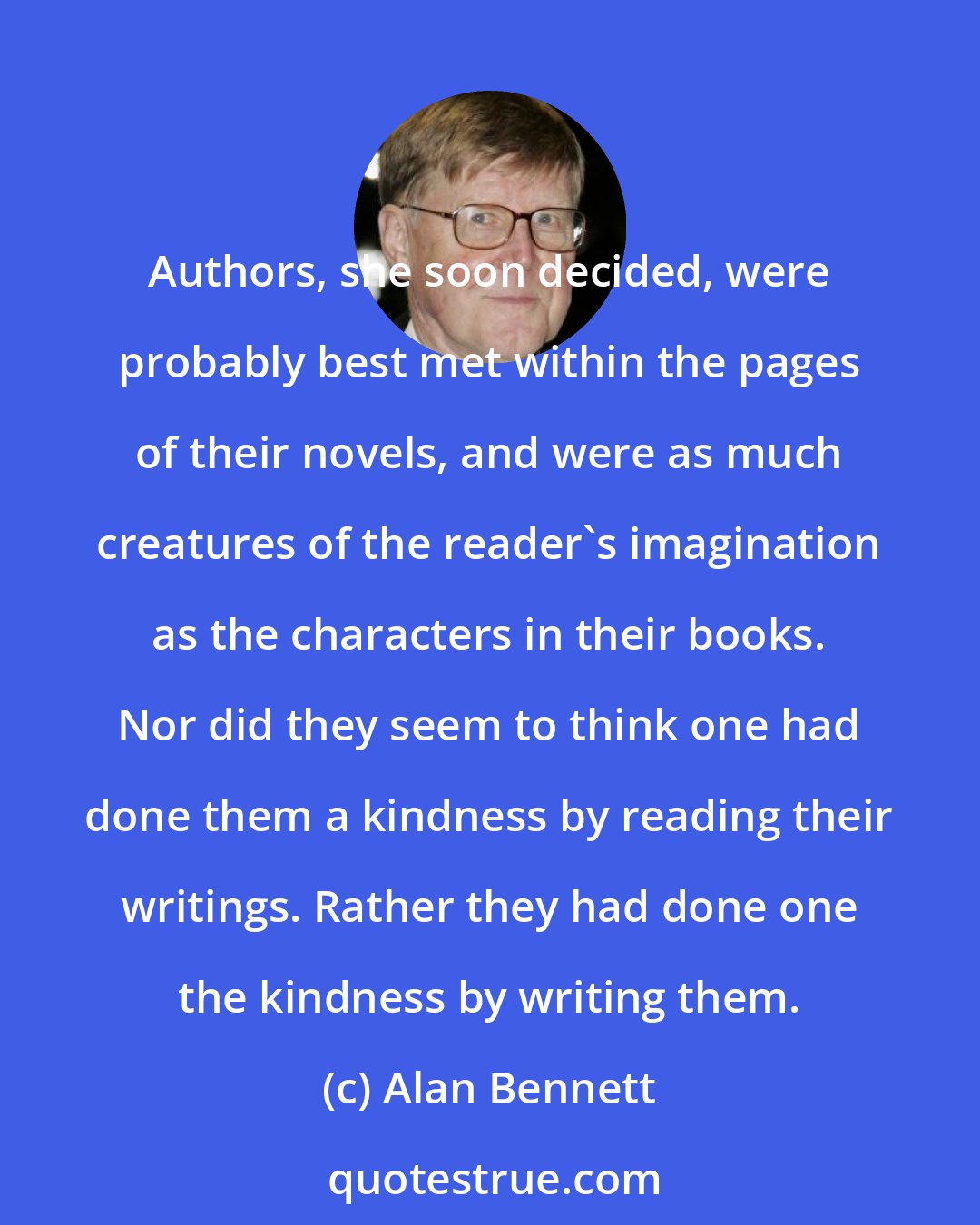 Alan Bennett: Authors, she soon decided, were probably best met within the pages of their novels, and were as much creatures of the reader's imagination as the characters in their books. Nor did they seem to think one had done them a kindness by reading their writings. Rather they had done one the kindness by writing them.