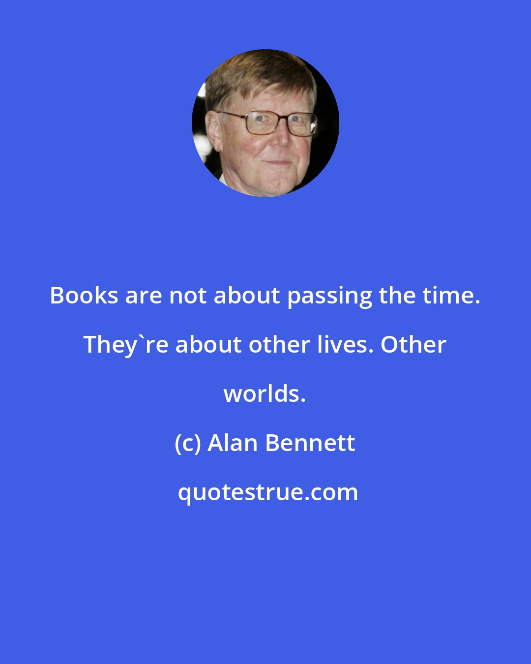 Alan Bennett: Books are not about passing the time. They're about other lives. Other worlds.